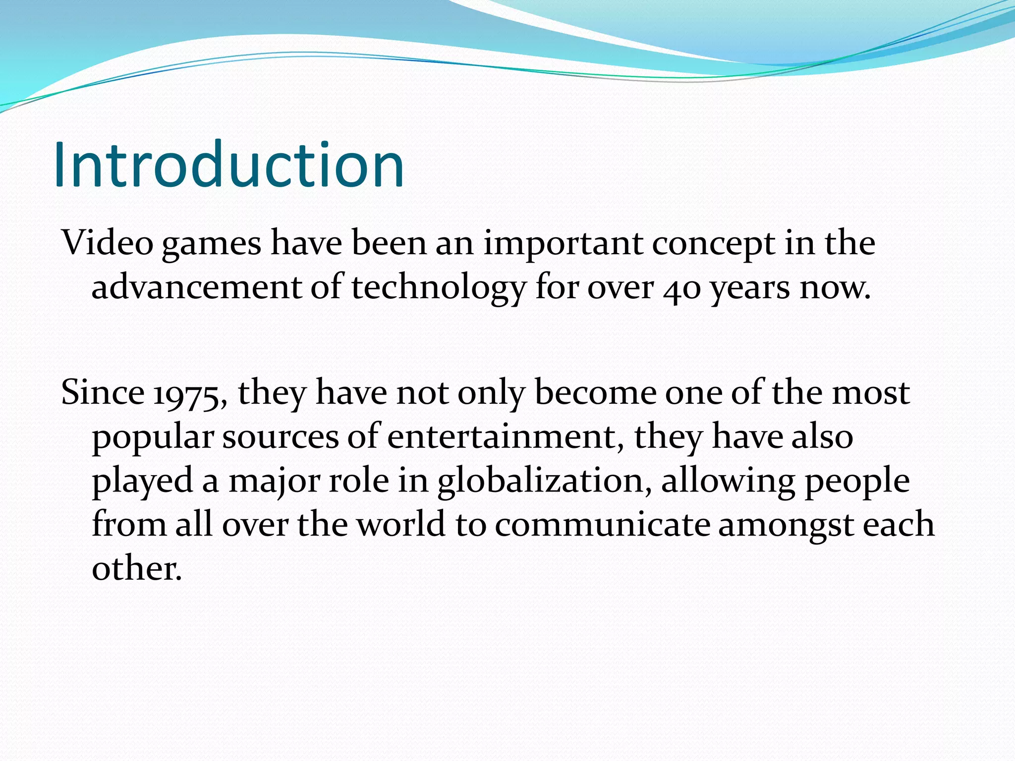 IntroductionVideo games have been an important concept in the advancement of technology for over 40 years now.Since 1975, they have not only become one of the most popular sources of entertainment, they have also played a major role in globalization, allowing people from all over the world to communicate amongst each other.