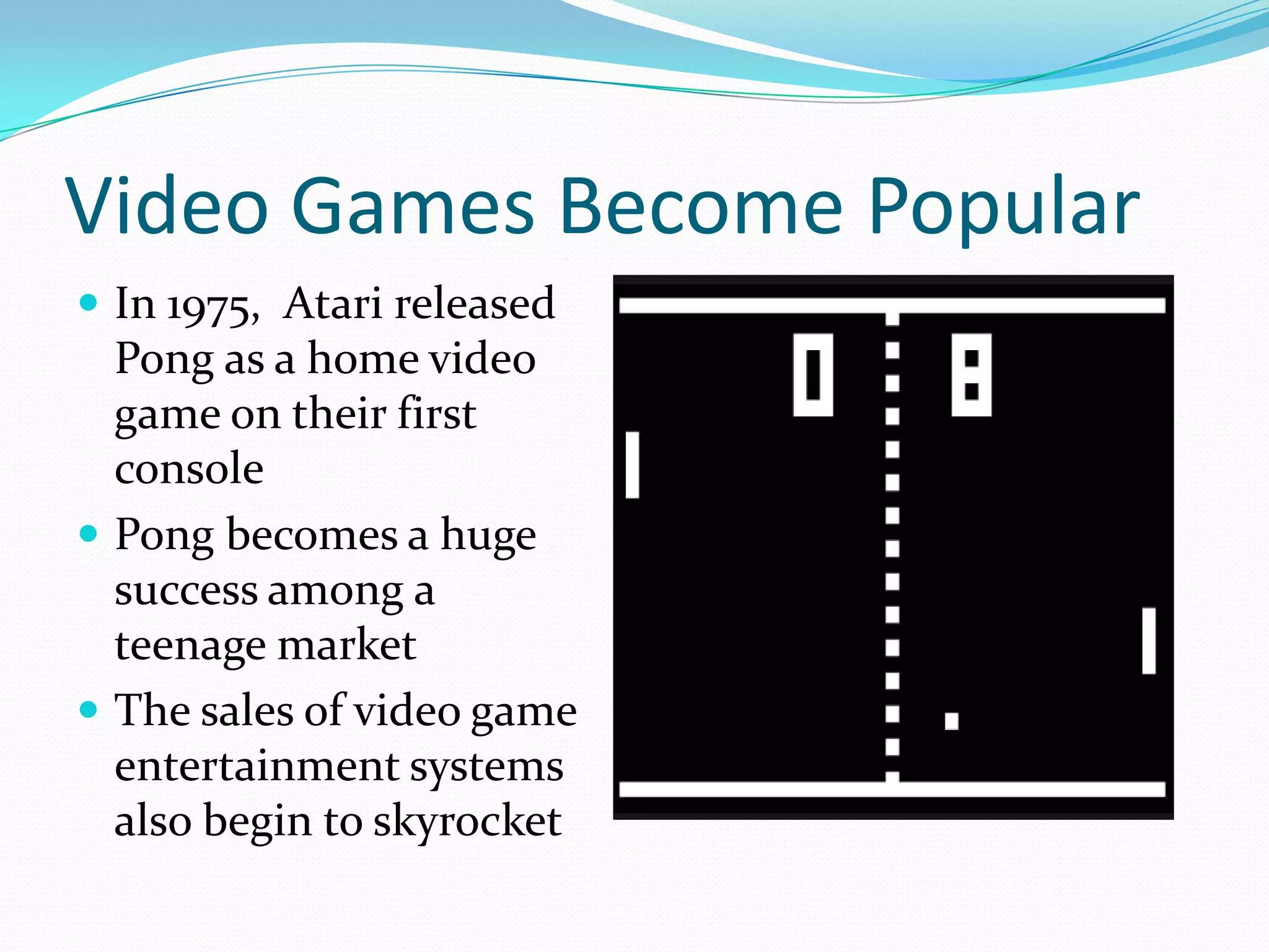 Video Games Become PopularIn 1975,  Atari released Pong as a home video game on their first consolePong becomes a huge success among a teenage marketThe sales of video game entertainment systems also begin to skyrocket