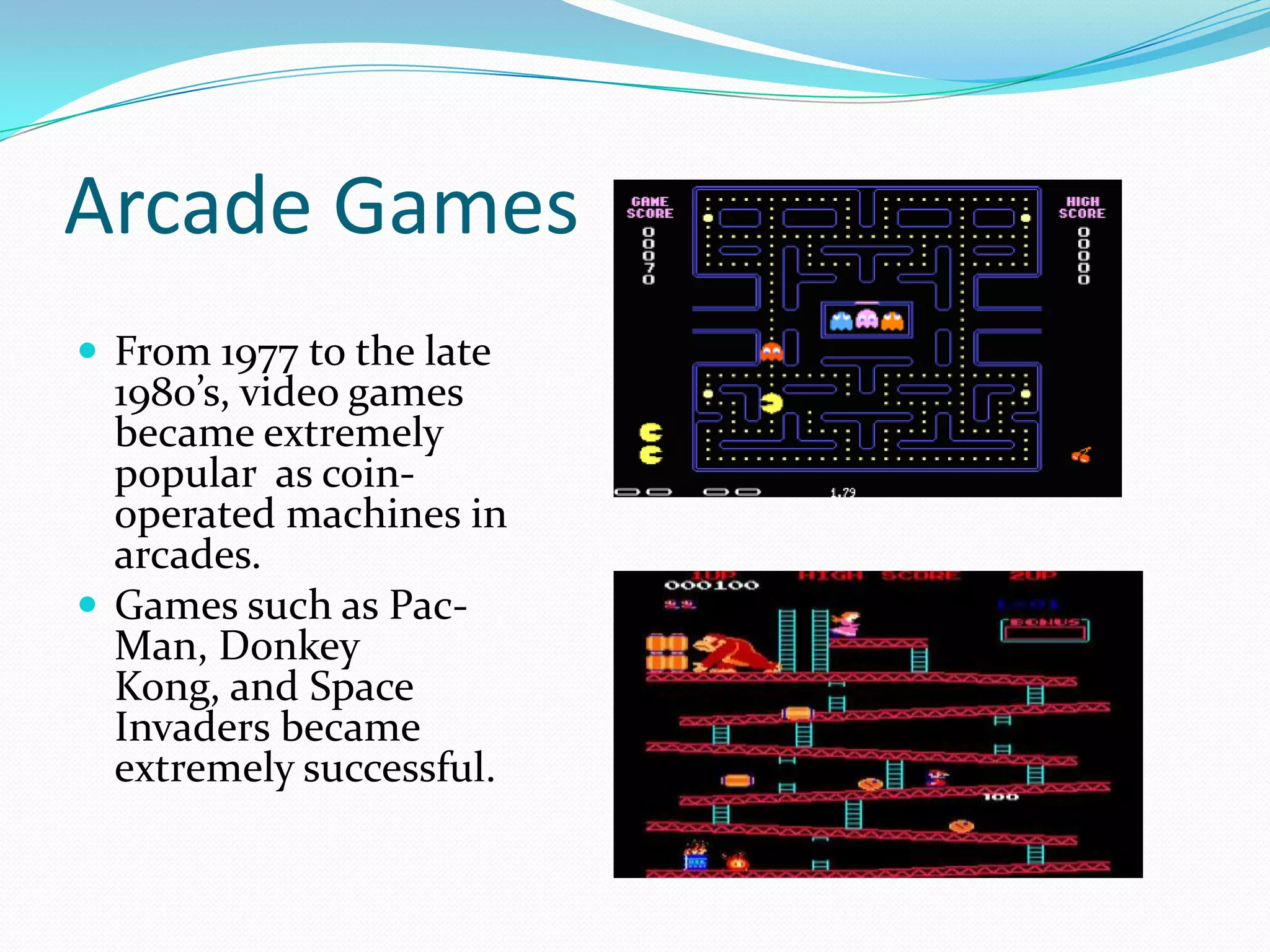 Arcade GamesFrom 1977 to the late 1980’s, video games became extremely popular  as coin-operated machines in arcades.Games such as Pac-Man, Donkey Kong, and Space Invaders became extremely successful.