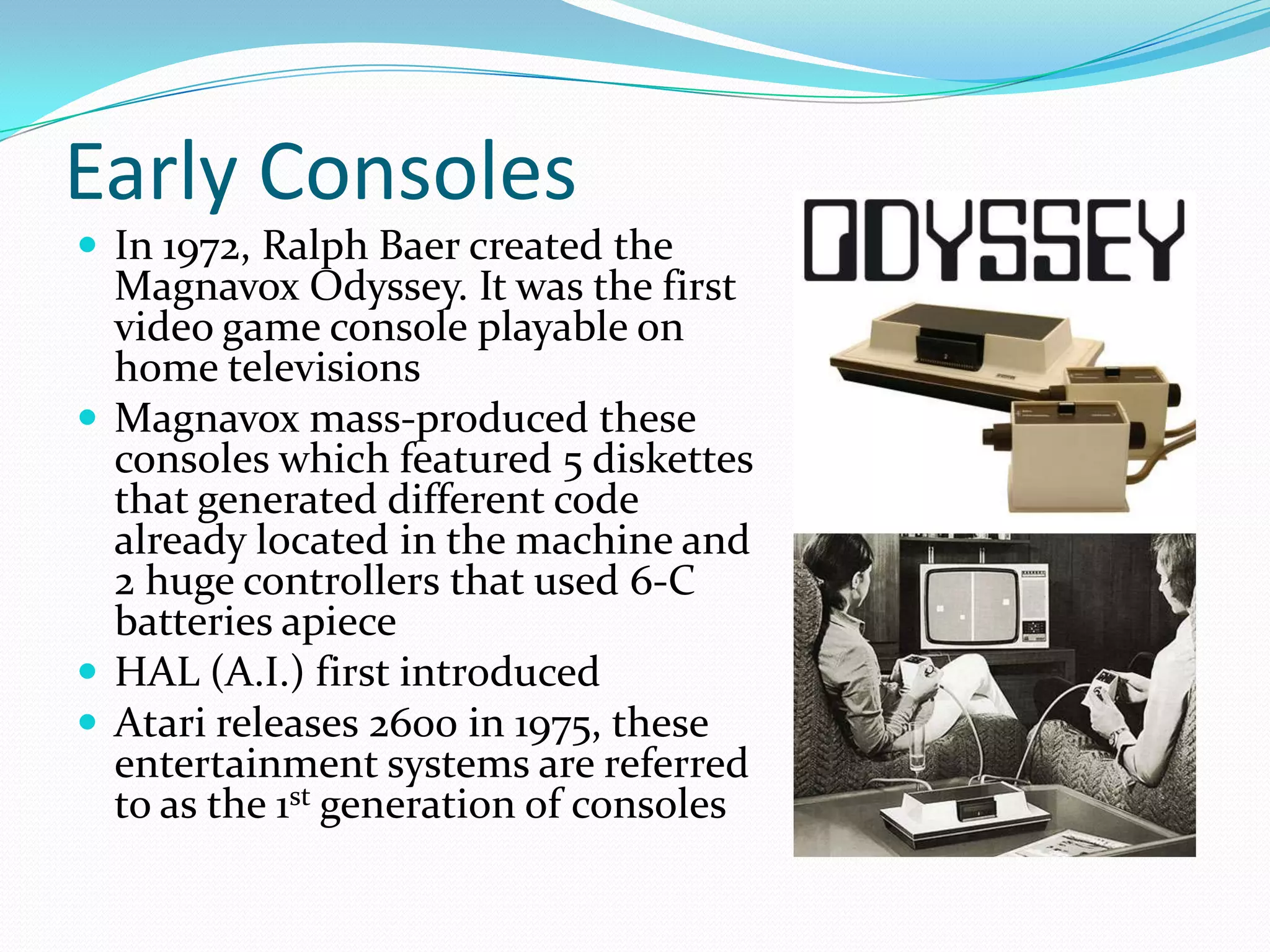 Early ConsolesIn 1972, Ralph Baer created the Magnavox Odyssey. It was the first video game console playable on home televisionsMagnavox mass-produced these consoles which featured 5 diskettes that generated different code already located in the machine and 2 huge controllers that used 6-C batteries apieceHAL (A.I.) first introduced Atari releases 2600 in 1975, these entertainment systems are referred to as the 1st generation of consoles