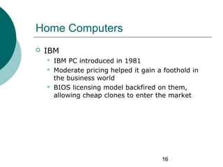 16
Home Computers
 IBM
 IBM PC introduced in 1981
 Moderate pricing helped it gain a foothold in
the business world
 B...