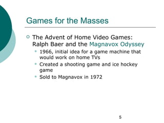 5
Games for the Masses
 The Advent of Home Video Games:
Ralph Baer and the Magnavox Odyssey
 1966, initial idea for a ga...