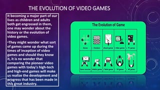 THE EVOLUTION OF VIDEO GAMES
It becoming a major part of our
lives as children and adults
both get engrossed in them,
one may wonder about the
history or the evolution of
video games.
•They might wonder what sort
of games came up during the
times of inception of video
games and should they know
it, it is no wonder that
comparing the pioneer video
games with today's high-tech
and high-end games will make
us realize the development and
progress that has been made in
this great industry.
 
