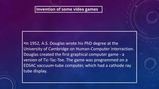 •In 1952, A.S. Douglas wrote his PhD degree at the
University of Cambridge on Human-Computer interraction.
Douglas created the first graphical computer game - a
version of Tic-Tac-Toe. The game was programmed on a
EDSAC vaccuum-tube computer, which had a cathode ray
tube display.
Invention of some video games
 