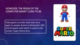 HOWEVER, THE REIGN OF THE
COMPUTER WASN'T LONG TO BE
Video game consoles took over once
again to people thanks to Nintendo's NES
and the game with which it came to the
market: Super Mario Bros.
 