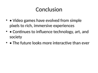 Conclusion
• • Video games have evolved from simple
pixels to rich, immersive experiences
• • Continues to influence technology, art, and
society
• • The future looks more interactive than ever
 
