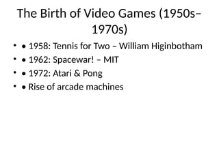 The Birth of Video Games (1950s–
1970s)
• • 1958: Tennis for Two – William Higinbotham
• • 1962: Spacewar! – MIT
• • 1972: Atari & Pong
• • Rise of arcade machines
 