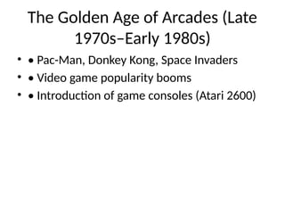 The Golden Age of Arcades (Late
1970s–Early 1980s)
• • Pac-Man, Donkey Kong, Space Invaders
• • Video game popularity booms
• • Introduction of game consoles (Atari 2600)
 