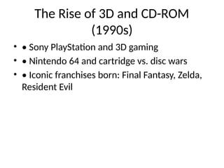 The Rise of 3D and CD-ROM
(1990s)
• • Sony PlayStation and 3D gaming
• • Nintendo 64 and cartridge vs. disc wars
• • Iconic franchises born: Final Fantasy, Zelda,
Resident Evil
 