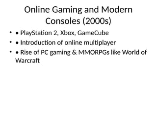 Online Gaming and Modern
Consoles (2000s)
• • PlayStation 2, Xbox, GameCube
• • Introduction of online multiplayer
• • Rise of PC gaming & MMORPGs like World of
Warcraft
 