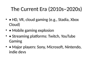 The Current Era (2010s–2020s)
• • HD, VR, cloud gaming (e.g., Stadia, Xbox
Cloud)
• • Mobile gaming explosion
• • Streaming platforms: Twitch, YouTube
Gaming
• • Major players: Sony, Microsoft, Nintendo,
indie devs
 