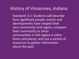 History of Vincennes, Indiana Standard: 3.1: Students will describe how significant people, events and developments have shaped their own community and region; compare their community to other communities in the region in other times and places; and use a variety of resources to gather information about the past. 