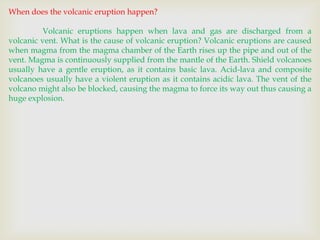 When does the volcanic eruption happen?
Volcanic eruptions happen when lava and gas are discharged from a
volcanic vent. What is the cause of volcanic eruption? Volcanic eruptions are caused
when magma from the magma chamber of the Earth rises up the pipe and out of the
vent. Magma is continuously supplied from the mantle of the Earth. Shield volcanoes
usually have a gentle eruption, as it contains basic lava. Acid-lava and composite
volcanoes usually have a violent eruption as it contains acidic lava. The vent of the
volcano might also be blocked, causing the magma to force its way out thus causing a
huge explosion.

 
