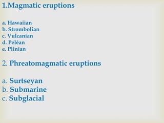 1.Magmatic eruptions
a. Hawaiian
b. Strombolian
c. Vulcanian
d. Peléan
e. Plinian

2. Phreatomagmatic eruptions
a. Surtseyan
b. Submarine
c. Subglacial

 