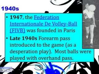 1940s
• 1947, the Federation
Internationale De Volley-Ball
(FIVB) was founded in Paris
• Late 1940s Forearm pass
introduced to the game (as a
desperation play). Most balls were
played with overhand pass.
 