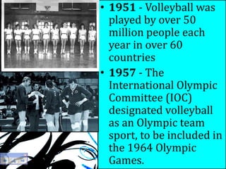 1950s
• 1951 - Volleyball was
played by over 50
million people each
year in over 60
countries
• 1957 - The
International Olympic
Committee (IOC)
designated volleyball
as an Olympic team
sport, to be included in
the 1964 Olympic
Games.
 