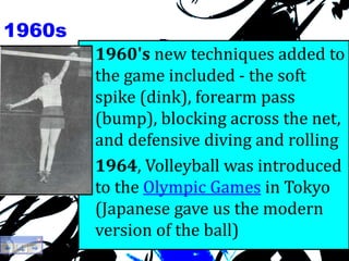 1960s
• 1960's new techniques added to
the game included - the soft
spike (dink), forearm pass
(bump), blocking across the net,
and defensive diving and rolling
• 1964, Volleyball was introduced
to the Olympic Games in Tokyo
(Japanese gave us the modern
version of the ball)
 