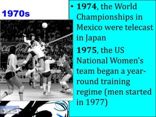 1970s
• 1974, the World
Championships in
Mexico were telecast
in Japan
• 1975, the US
National Women's
team began a year-
round training
regime (men started
in 1977)
 