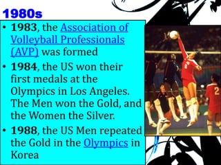 1980s
• 1983, the Association of
Volleyball Professionals
(AVP) was formed
• 1984, the US won their
first medals at the
Olympics in Los Angeles.
The Men won the Gold, and
the Women the Silver.
• 1988, the US Men repeated
the Gold in the Olympics in
Korea
 