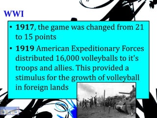 WWI
• 1917, the game was changed from 21
to 15 points
• 1919 American Expeditionary Forces
distributed 16,000 volleyballs to it's
troops and allies. This provided a
stimulus for the growth of volleyball
in foreign lands
 
