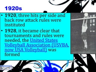 1920s
• 1920, three hits per side and
back row attack rules were
instituted
• 1928, it became clear that
tournaments and rules were
needed, the United States
Volleyball Association (USVBA,
now USA Volleyball) was
formed
 