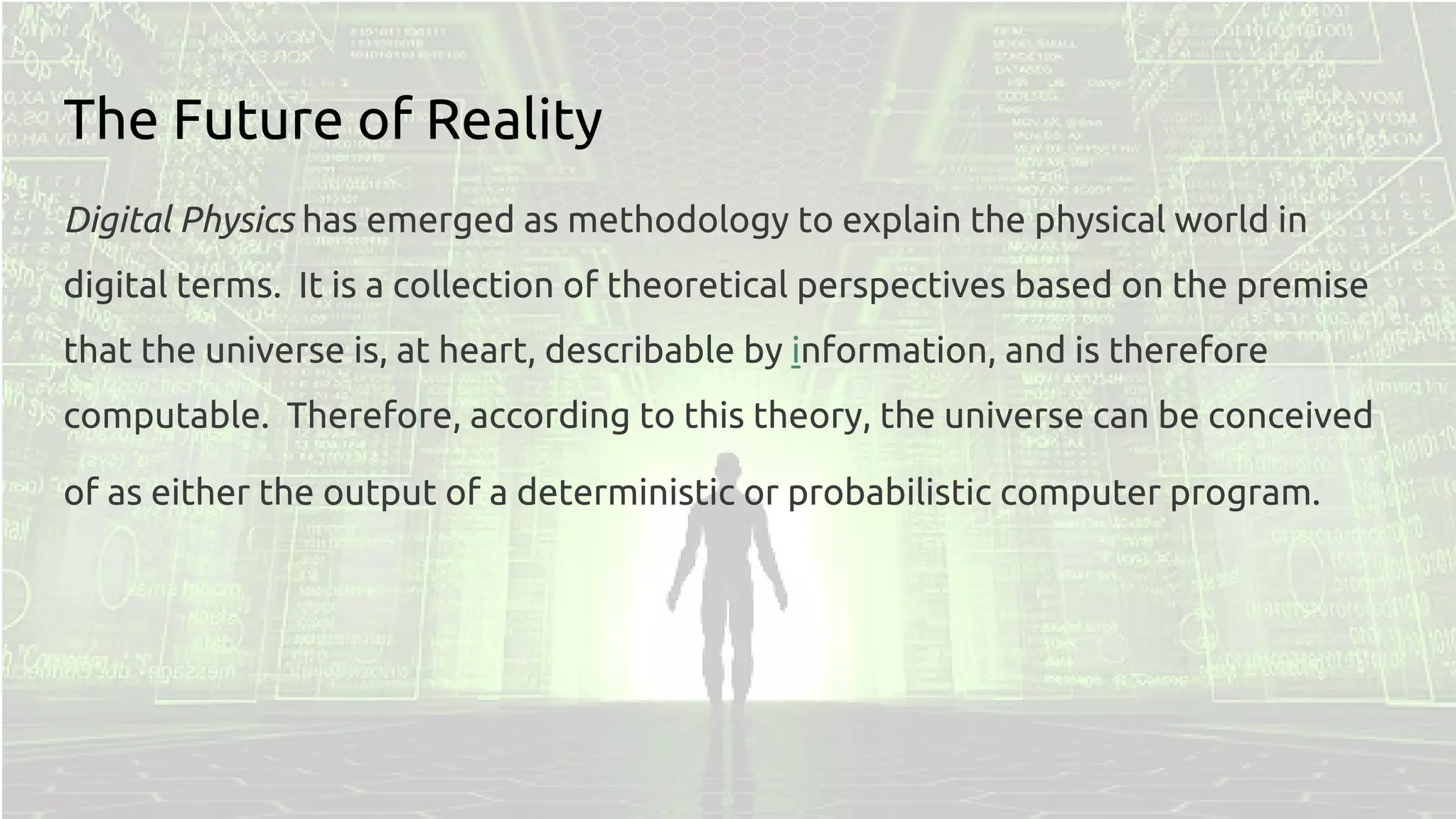 The Future of Reality
Digital Physics has emerged as methodology to explain the physical world in
digital terms. It is a collection of theoretical perspectives based on the premise
that the universe is, at heart, describable by information, and is therefore
computable. Therefore, according to this theory, the universe can be conceived
of as either the output of a deterministic or probabilistic computer program.
 