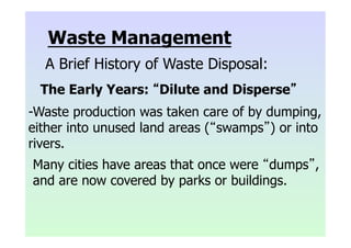 Waste Management
A Brief History of Waste Disposal:
The Early Years: “Dilute and Disperse”
-Waste production was taken care of by dumping,
either into unused land areas (“swamps”) or into
rivers.
Many cities have areas that once were “dumps”,
and are now covered by parks or buildings.
 