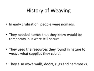 History of Weaving
• In early civilization, people were nomads.
• They needed homes that they knew would be
temporary, but were still secure.
• They used the resources they found in nature to
weave what supplies they could.
• They also wove walls, doors, rugs and hammocks.

 