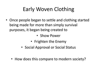 Early Woven Clothing
• Once people began to settle and clothing started
being made for more than simply survival
purposes, it began being created to
• Show Power
• Frighten the Enemy
• Social Approval or Social Status
• How does this compare to modern society?

 