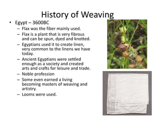 History of Weaving

• Egypt – 3600BC

– Flax was the fiber mainly used.
– Flax is a plant that is very fibrous
and can be spun, dyed and knotted.
– Egyptians used it to create linen,
very common to the linens we have
today.
– Ancient Egyptians were settled
enough as a society and created
arts and crafts for leisure and trade.
– Noble profession
– Some even earned a living
becoming masters of weaving and
artistry.
– Looms were used.

 