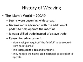 History of Weaving
• The Islamic World – 700AD
– Looms were becoming widespread.
– Became more advanced with the addition of
pedals to help operate the machine.
– It was a skilled trade instead of a slave trade.
– Reason for advancement:
• Islamic religion required “the faithful” to be covered
from neck to ankle.
• This increased the demand for fabric.
• They needed the highly used machines to be easier to
operate.

 
