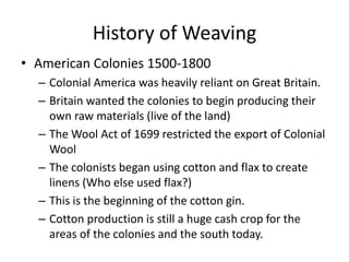 History of Weaving
• American Colonies 1500-1800
– Colonial America was heavily reliant on Great Britain.
– Britain wanted the colonies to begin producing their
own raw materials (live of the land)
– The Wool Act of 1699 restricted the export of Colonial
Wool
– The colonists began using cotton and flax to create
linens (Who else used flax?)
– This is the beginning of the cotton gin.
– Cotton production is still a huge cash crop for the
areas of the colonies and the south today.

 