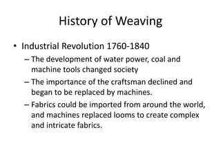 History of Weaving
• Industrial Revolution 1760-1840
– The development of water power, coal and
machine tools changed society
– The importance of the craftsman declined and
began to be replaced by machines.
– Fabrics could be imported from around the world,
and machines replaced looms to create complex
and intricate fabrics.

 