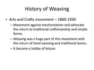 History of Weaving
• Arts and Crafts movement – 1860-1930
– Movement against mechanization and advocate
the return to traditional craftsmanship and simple
forms.
– Weaving was a huge part of this movement with
the return of hand weaving and traditional looms.
– It became a hobby of leisure

 