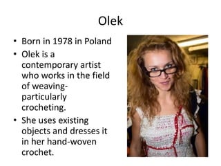 Olek
• Born in 1978 in Poland
• Olek is a
contemporary artist
who works in the field
of weavingparticularly
crocheting.
• She uses existing
objects and dresses it
in her hand-woven
crochet.

 