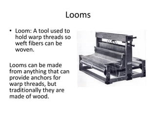 Looms
• Loom: A tool used to
hold warp threads so
weft fibers can be
woven.
Looms can be made
from anything that can
provide anchors for
warp threads, but
traditionally they are
made of wood.

 