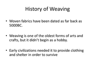 History of Weaving
• Woven fabrics have been dated as far back as
5000BC.
• Weaving is one of the oldest forms of arts and
crafts, but it didn’t begin as a hobby.
• Early civilizations needed it to provide clothing
and shelter in order to survive

 