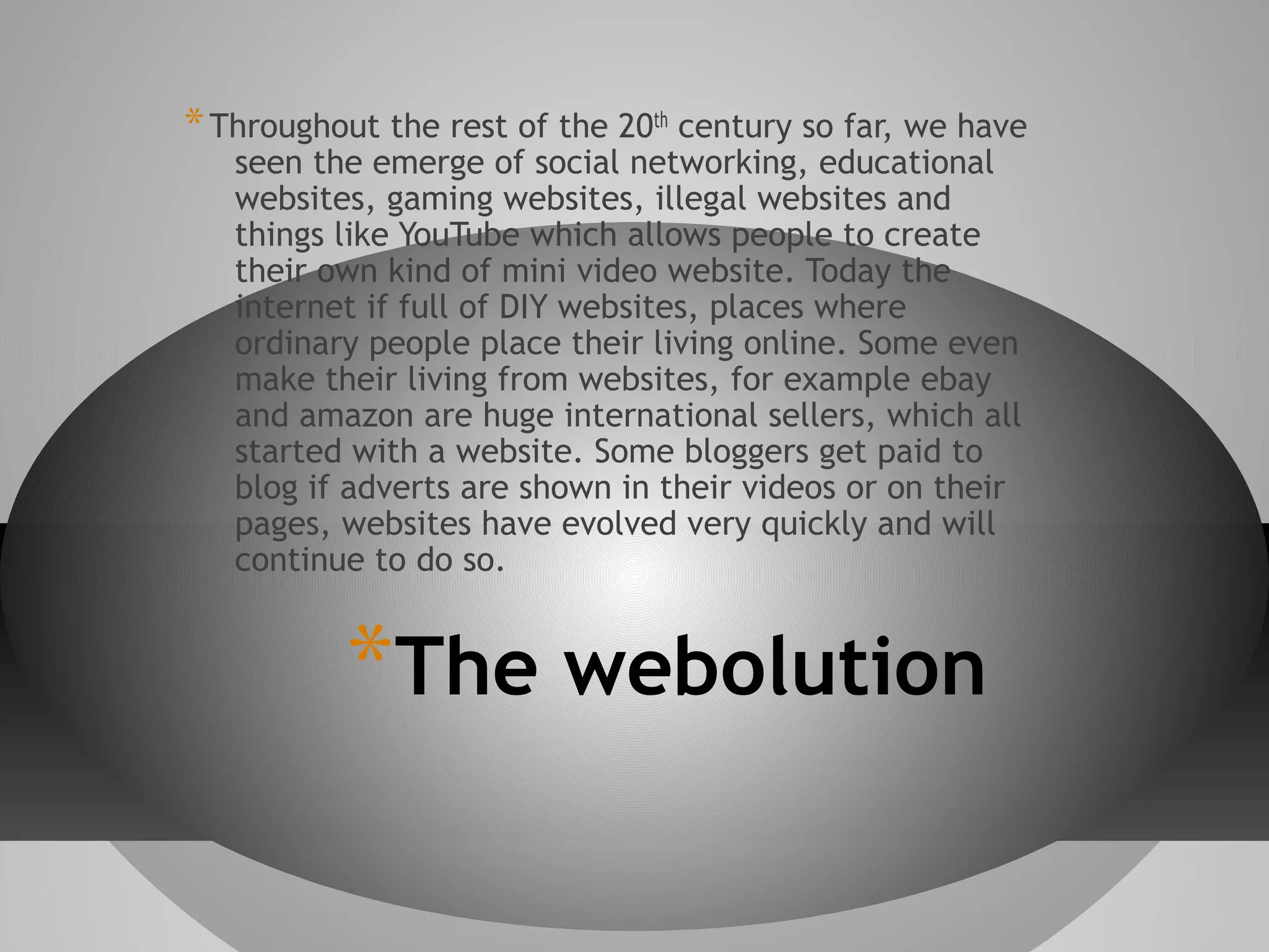 * Throughout the rest of the 20th century so far, we have
seen the emerge of social networking, educational
websites, gaming websites, illegal websites and
things like YouTube which allows people to create
their own kind of mini video website. Today the
internet if full of DIY websites, places where
ordinary people place their living online. Some even
make their living from websites, for example ebay
and amazon are huge international sellers, which all
started with a website. Some bloggers get paid to
blog if adverts are shown in their videos or on their
pages, websites have evolved very quickly and will
continue to do so.

*The webolution

 
