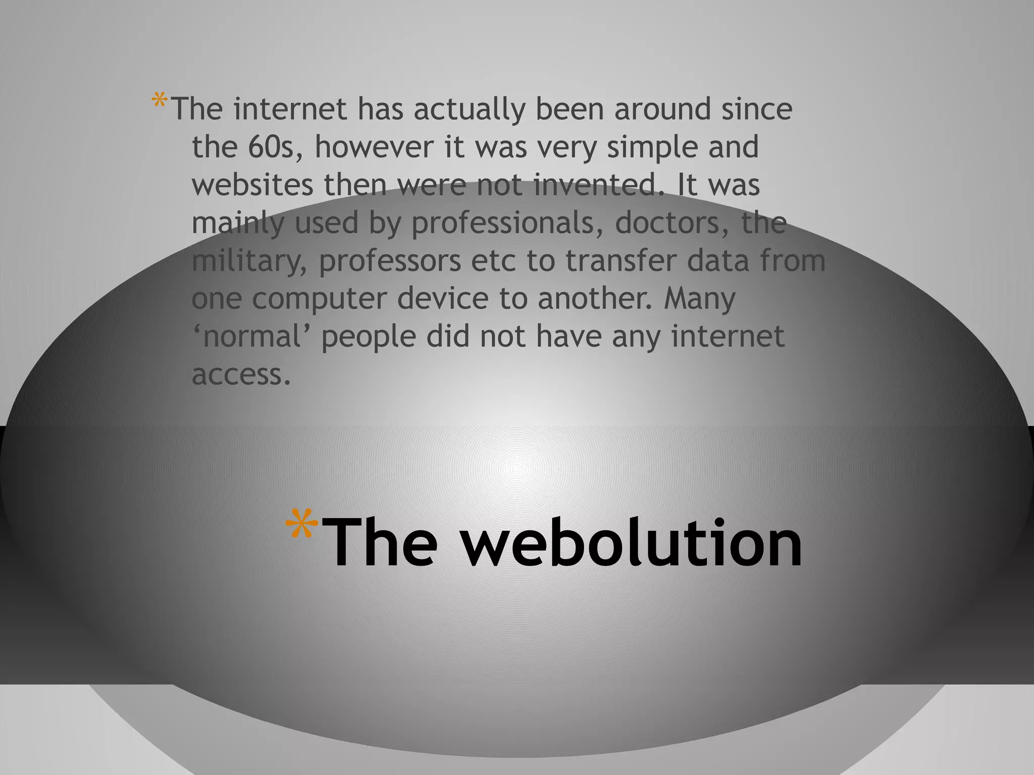 * The internet has actually been around since

the 60s, however it was very simple and
websites then were not invented. It was
mainly used by professionals, doctors, the
military, professors etc to transfer data from
one computer device to another. Many
‘normal’ people did not have any internet
access.

*The webolution

 