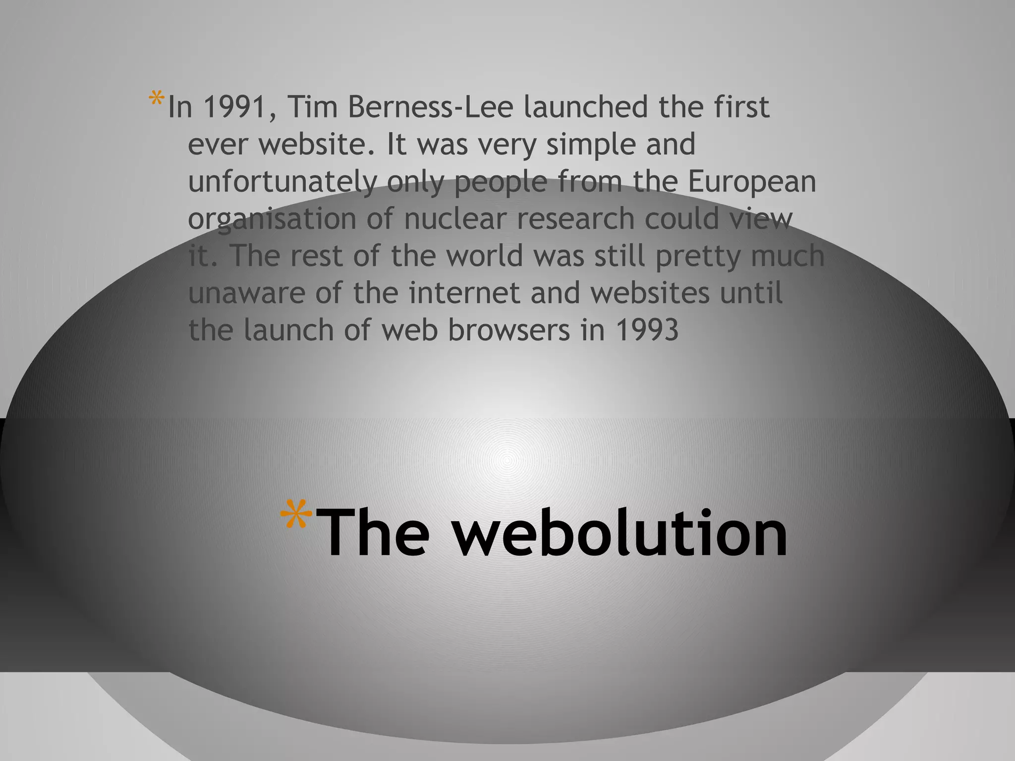 * In 1991, Tim Berness-Lee launched the first

ever website. It was very simple and
unfortunately only people from the European
organisation of nuclear research could view
it. The rest of the world was still pretty much
unaware of the internet and websites until
the launch of web browsers in 1993

*The webolution

 