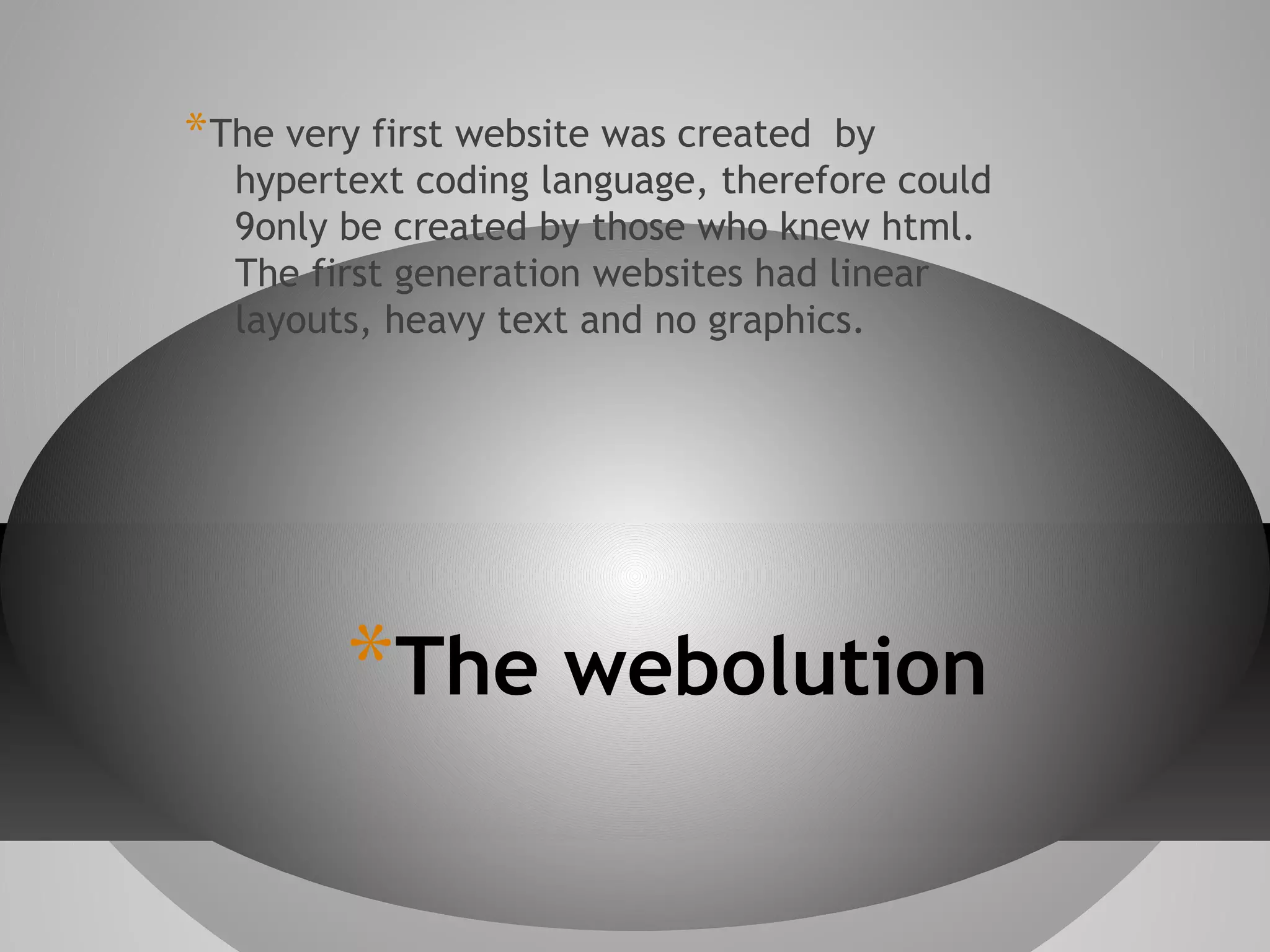 * The very first website was created

by
hypertext coding language, therefore could
9only be created by those who knew html.
The first generation websites had linear
layouts, heavy text and no graphics.

*The webolution

 