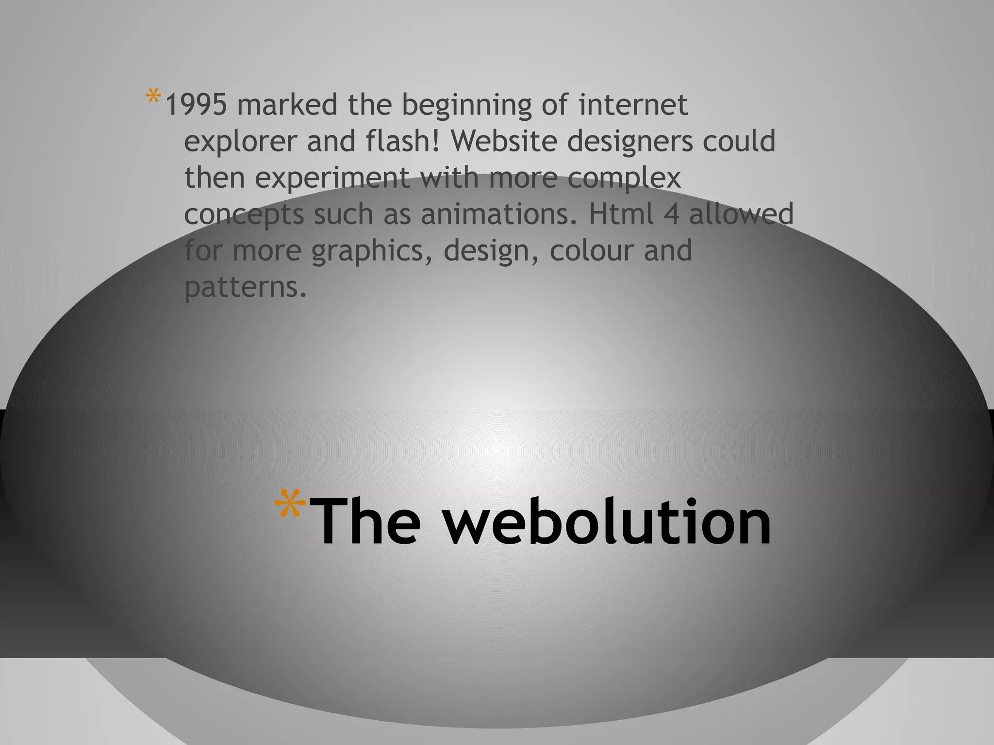 * 1995 marked the beginning of internet

explorer and flash! Website designers could
then experiment with more complex
concepts such as animations. Html 4 allowed
for more graphics, design, colour and
patterns.

*The webolution

 