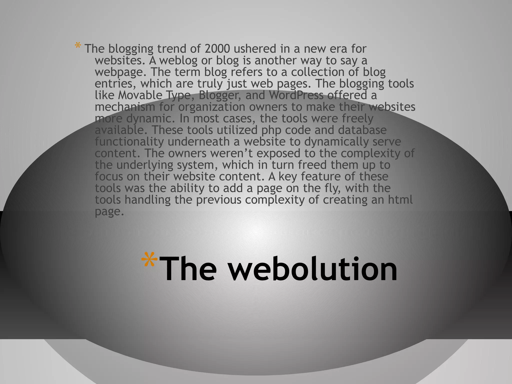 * The blogging trend of 2000 ushered in a new era for

websites. A weblog or blog is another way to say a
webpage. The term blog refers to a collection of blog
entries, which are truly just web pages. The blogging tools
like Movable Type, Blogger, and WordPress offered a
mechanism for organization owners to make their websites
more dynamic. In most cases, the tools were freely
available. These tools utilized php code and database
functionality underneath a website to dynamically serve
content. The owners weren’t exposed to the complexity of
the underlying system, which in turn freed them up to
focus on their website content. A key feature of these
tools was the ability to add a page on the fly, with the
tools handling the previous complexity of creating an html
page.

*The webolution

 