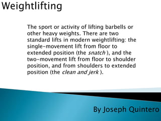 By Joseph Quintero 
Weightlifting 
The sport or activity of lifting barbells or 
other heavy weights. There are two 
standard lifts in modern weightlifting: the 
single-movement lift from floor to 
extended position (the snatch ), and the 
two-movement lift from floor to shoulder 
position, and from shoulders to extended 
position (the clean and jerk ). 
 