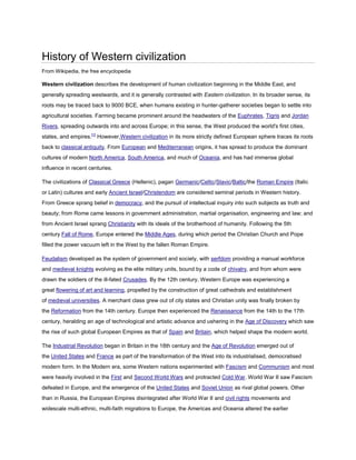 History of Western civilization
From Wikipedia, the free encyclopedia

Western civilization describes the development of human civilization beginning in the Middle East, and
generally spreading westwards, and it is generally contrasted with Eastern civilization. In its broader sense, its
roots may be traced back to 9000 BCE, when humans existing in hunter-gatherer societies began to settle into
agricultural societies. Farming became prominent around the headwaters of the Euphrates, Tigris and Jordan
Rivers, spreading outwards into and across Europe; in this sense, the West produced the world's first cities,
states, and empires.[1] However,Western civilization in its more strictly defined European sphere traces its roots
back to classical antiquity. From European and Mediterranean origins, it has spread to produce the dominant
cultures of modern North America, South America, and much of Oceania, and has had immense global
influence in recent centuries.

The civilizations of Classical Greece (Hellenic), pagan Germanic/Celtic/Slavic/Baltic/the Roman Empire (Italic
or Latin) cultures and early Ancient Israel/Christendom are considered seminal periods in Western history.
From Greece sprang belief in democracy, and the pursuit of intellectual inquiry into such subjects as truth and
beauty; from Rome came lessons in government administration, martial organisation, engineering and law; and
from Ancient Israel sprang Christianity with its ideals of the brotherhood of humanity. Following the 5th
century Fall of Rome, Europe entered the Middle Ages, during which period the Christian Church and Pope
filled the power vacuum left in the West by the fallen Roman Empire.

Feudalism developed as the system of government and society, with serfdom providing a manual workforce
and medieval knights evolving as the elite military units, bound by a code of chivalry, and from whom were
drawn the soldiers of the ill-fated Crusades. By the 12th century, Western Europe was experiencing a
great flowering of art and learning, propelled by the construction of great cathedrals and establishment
of medieval universities. A merchant class grew out of city states and Christian unity was finally broken by
the Reformation from the 14th century. Europe then experienced the Renaissance from the 14th to the 17th
century, heralding an age of technological and artistic advance and ushering in the Age of Discovery which saw
the rise of such global European Empires as that of Spain and Britain, which helped shape the modern world.

The Industrial Revolution began in Britain in the 18th century and the Age of Revolution emerged out of
the United States and France as part of the transformation of the West into its industrialised, democratised
modern form. In the Modern era, some Western nations experimented with Fascism and Communism and most
were heavily involved in the First and Second World Wars and protracted Cold War. World War II saw Fascism
defeated in Europe, and the emergence of the United States and Soviet Union as rival global powers. Other
than in Russia, the European Empires disintegrated after World War II and civil rights movements and
widescale multi-ethnic, multi-faith migrations to Europe, the Americas and Oceania altered the earlier
 