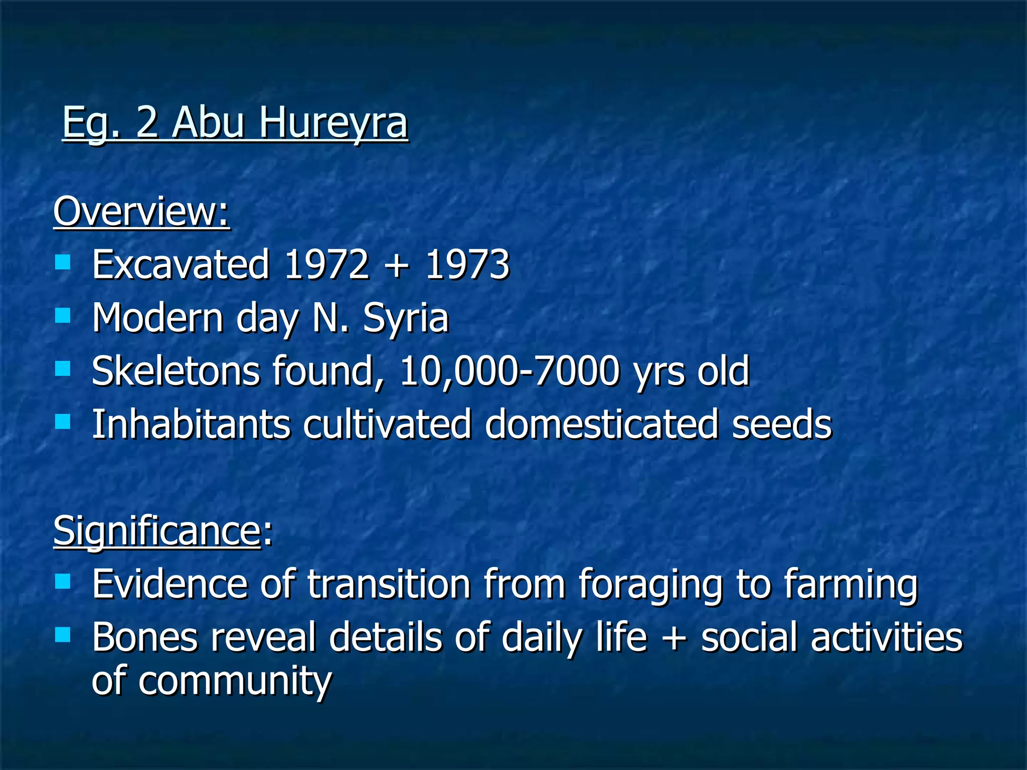 Eg. 2 Abu Hureyra Overview: Excavated 1972 + 1973  Modern day N. Syria Skeletons found, 10,000-7000 yrs old  Inhabitants cultivated domesticated seeds Significance : Evidence of transition from foraging to farming  Bones reveal details of daily life + social activities of community 