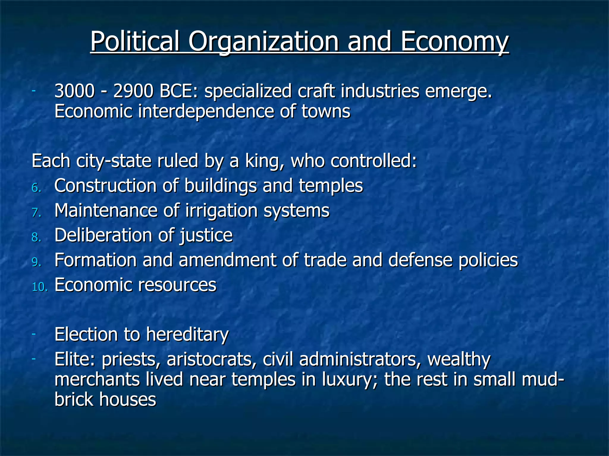 Political Organization and Economy 3000 - 2900 BCE: specialized craft industries emerge. Economic interdependence of towns Each city-state ruled by a king, who controlled: Construction of buildings and temples Maintenance of irrigation systems Deliberation of justice Formation and amendment of trade and defense policies Economic resources Election to hereditary Elite: priests, aristocrats, civil administrators, wealthy merchants lived near temples in luxury; the rest in small mud-brick houses 