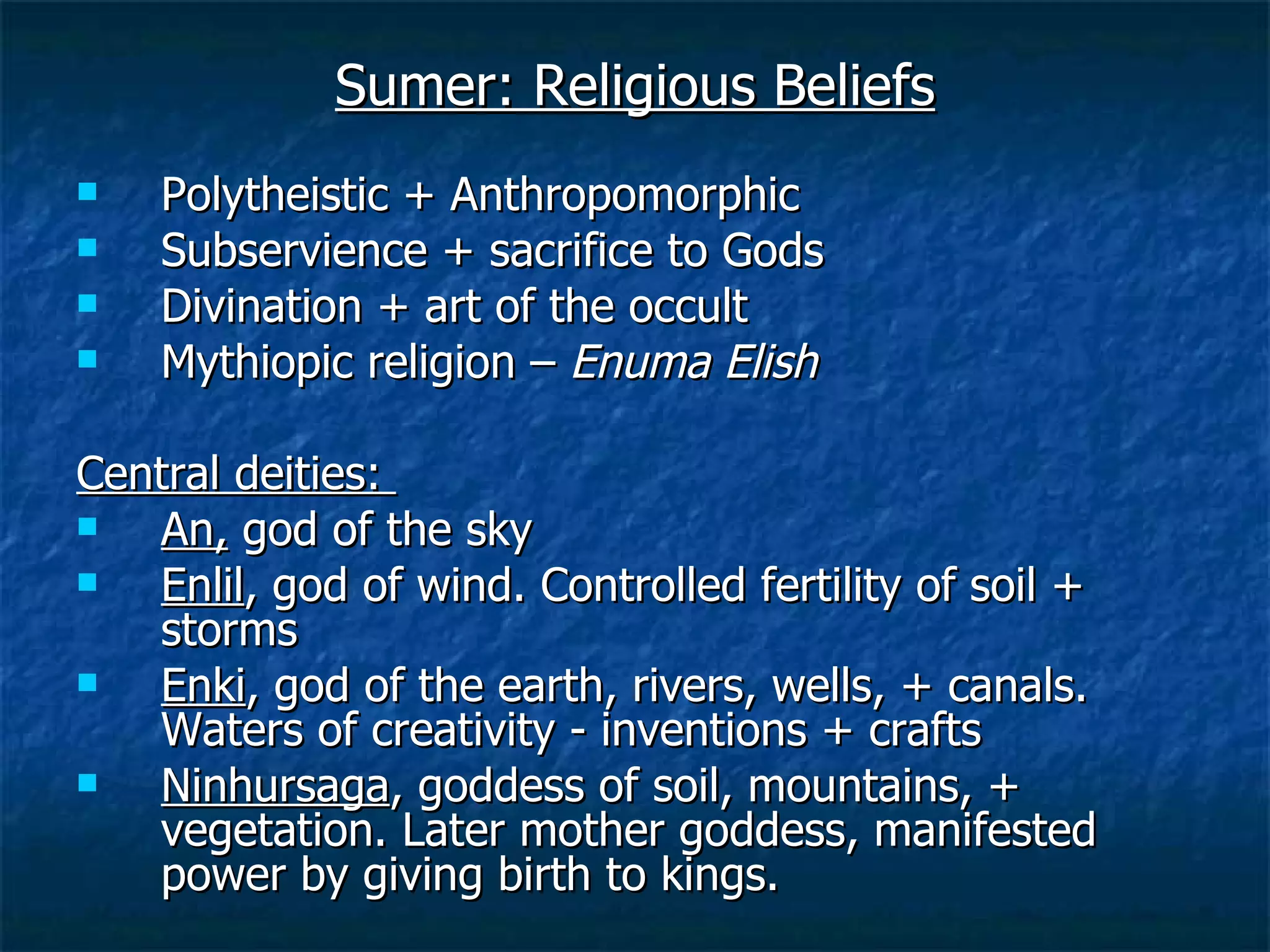 Sumer: Religious Beliefs Polytheistic + Anthropomorphic Subservience + sacrifice to Gods Divination + art of the occult Mythiopic religion –  Enuma Elish Central deities:  An,  god of the sky  Enlil , god of wind. Controlled fertility of soil + storms Enki , god of the earth, rivers, wells, + canals. Waters of creativity - inventions + crafts Ninhursaga , goddess of soil, mountains, + vegetation. Later mother goddess, manifested power by giving birth to kings. 