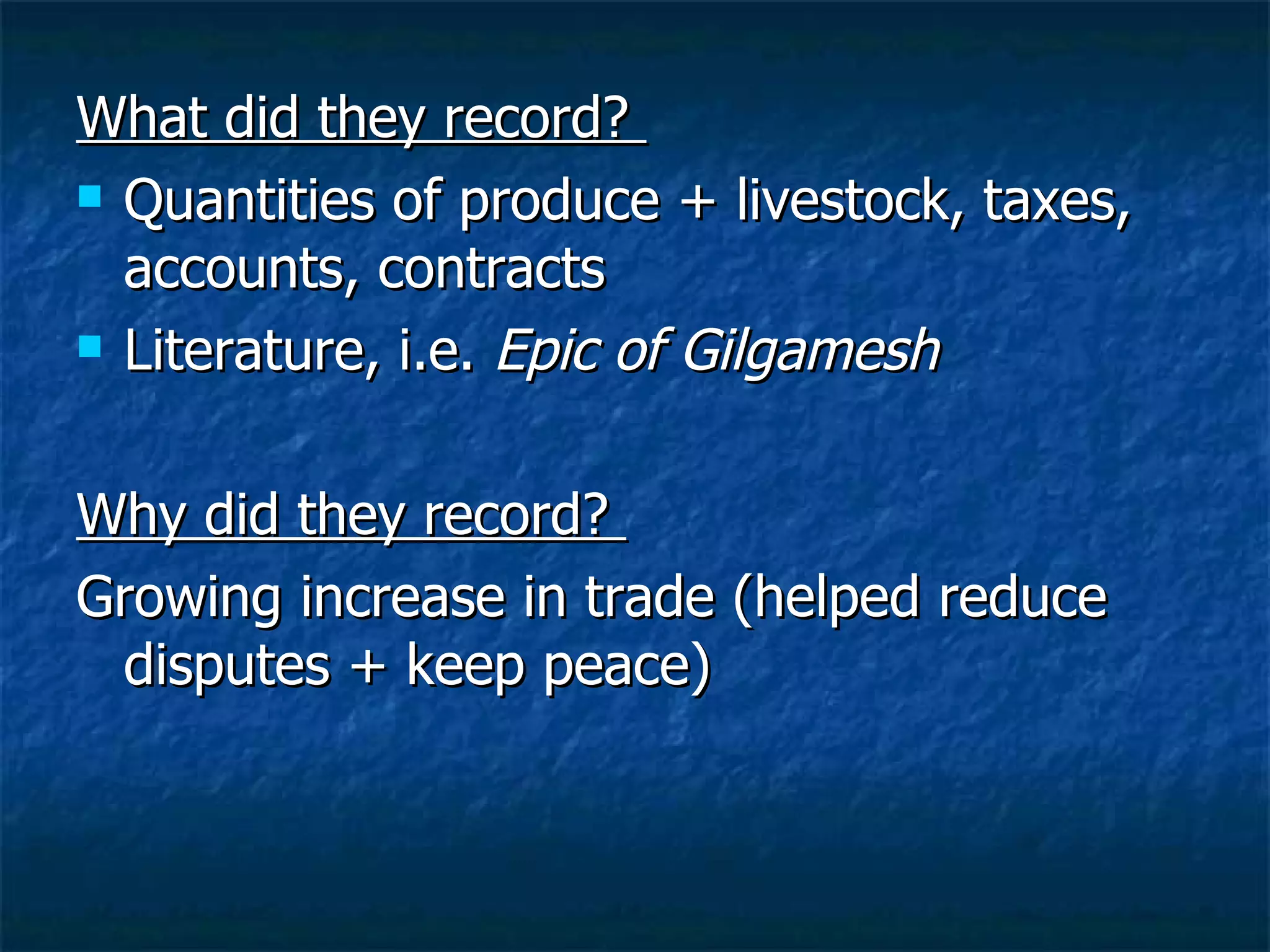 What did they record?  Quantities of produce + livestock, taxes, accounts, contracts  Literature, i.e.  Epic of Gilgamesh Why did they record?  Growing increase in trade (helped reduce disputes + keep peace) 
