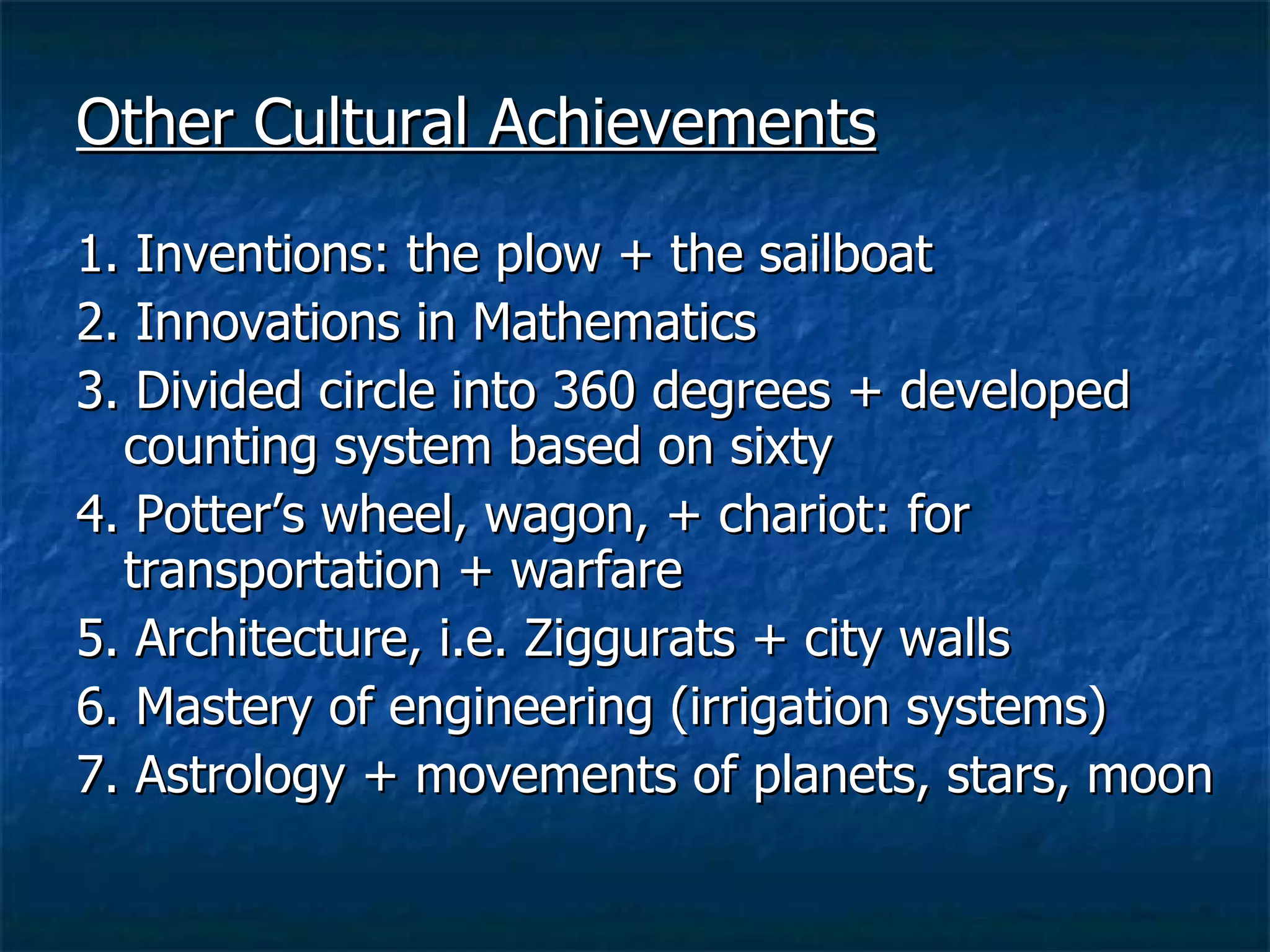Other Cultural Achievements 1. Inventions: the plow + the sailboat 2. Innovations in Mathematics 3. Divided circle into 360 degrees + developed counting system based on sixty 4. Potter’s wheel, wagon, + chariot: for transportation + warfare 5. Architecture, i.e. Ziggurats + city walls 6. Mastery of engineering (irrigation systems) 7. Astrology + movements of planets, stars, moon 
